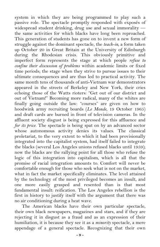 system in_ which they are being programmed to play such a passive role. The spectacle promptly responded with exposés of widespread student drinking, drug use and sexual immorality — the same activities for which blacks have long been reproached. “This generation of students has gone on to invent a new form of struggle against the dominant spectacle, the feach-in, a form taken up October 20 in Great Britain at the University of Edinburgh during the Rhodesian crisis. This obviously ~ primitive and imperfect form represents the stage at which people refise fo confine their discussion of problems within academic limits or fixed time periods; the stage when they strive to pursue issues to their ultimate consequences and are thus led to practical activity. The same month tens of thousands of anti-Vietnam war demonstrators appeared in the streets of Berkeley and New York, their cries choing those of the Watts rioters: “Get out of our district and out of Vietmam!” Becoming more radical, many of the whites are finally going outside the law, ses” are given on how to hoodwink army recruiting boards (Le Monde, 19 October 1963 and draft cards are burned in front of television cameras. In the affluent society disgust is being expressed for this affluence and Jor i price. The speetacle is being spat on by an advanced sector whose autonomous activity denies its values. The classical proletariat, to the very extent to which it had been provisionally integrated into the capitalist system, had itself failed to integrate the blacks (several Los Angeles unions refused blacks until 1959); now the blacks are the rallying point for all those who refuse the logic of this integration into capitalism, which is all that the promise of racial integration amounts to. Comfort will never be comfortable enough for those who seck what is not on the market, what in fact the market specifically eliminates. The level attained by the technology of the most privileged becomes an insult, and one more casily grasped and resented than s that most fundamental insult: reification. The Los Angeles rebellion is the first in history to justify itself with the argument that there was no air conditioning during a heat wave. The American blacks have their own particular spectacle, their own black newspapers, magazines and stars, and if they are rejecting it in disgust as a fraud and as an expression of their humiliation, it is because they see it as a minorily spectacle, a mere appendage of a general spectacle. Recognizing that their own -o-